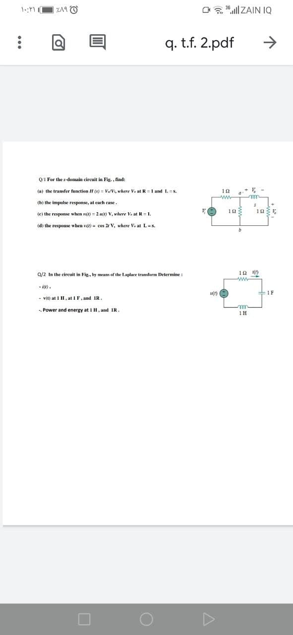 ZA9 O
a a 1aill ZAIN IQ
q. t.f. 2.pdf
->
Q/1 For the s-domain circuit in Fig. , find:
(a) the transfer function H (s) = VoVi, where Vo at R =1 and L= s.
10
(b) the impulse response, at each case.
(e) the response when wt) = 2 u(t) V, where Va at R=1.
(d) the response when wt) = cos 21 V, where Va at L=s.
Q/2 In the ciruit in Fig., by means of the Laplace transform Determine :
ww
- i(t).
1F
- vit) at 1 H, at 1 F, and IR.
-. Power and energy at 1 H, and 1R.
1H
...
