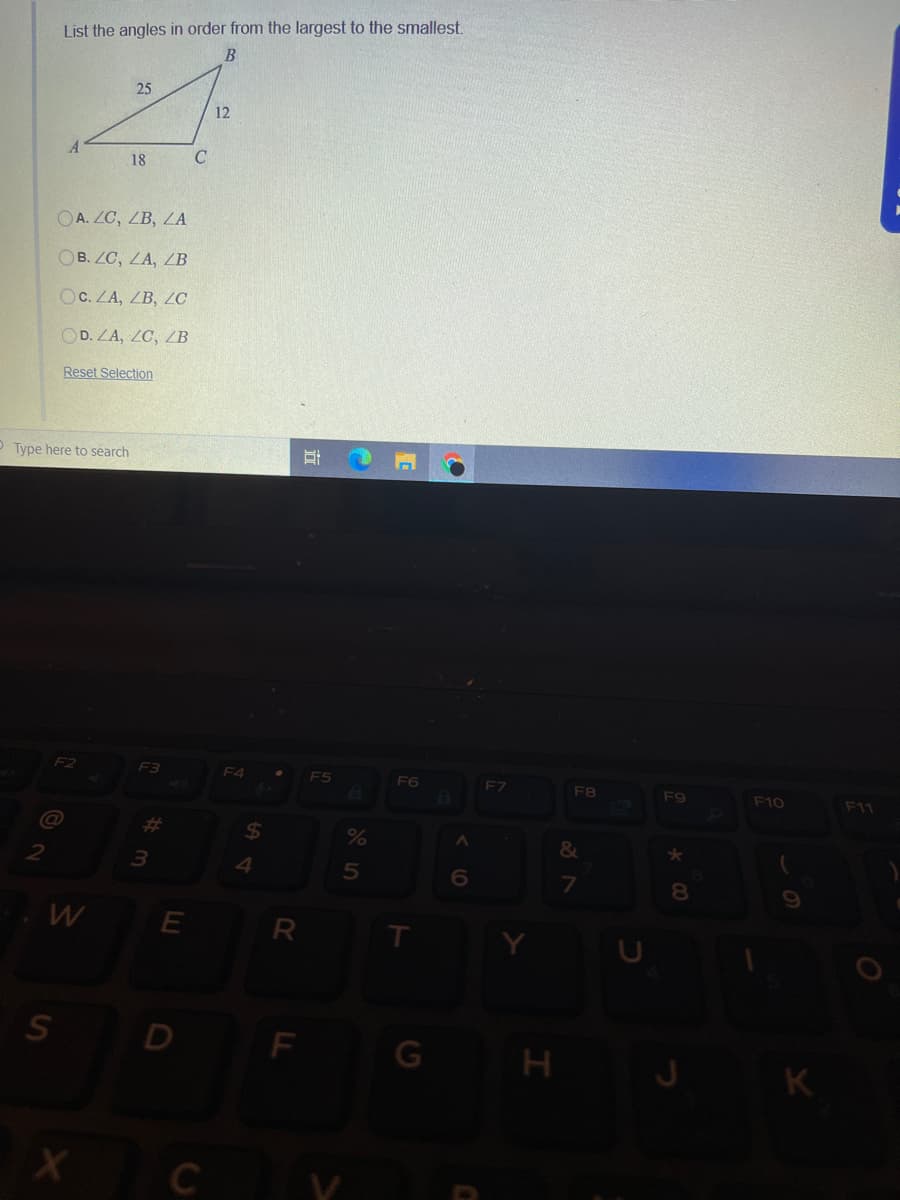 List the angles in order from the largest to the smallest.
25
12
18
OA. ZC, ZB, ZA
OB. ZC, LA, /B
OC. ZA, ZB, ZC
OD. ZA, ZC, ZB
Reset Selection
Type here to search
F2
F3
ES
F6
EZ
F9
F10
F11
%23
24
%
3.
4
6.
7.
W
R
S D
F
C
