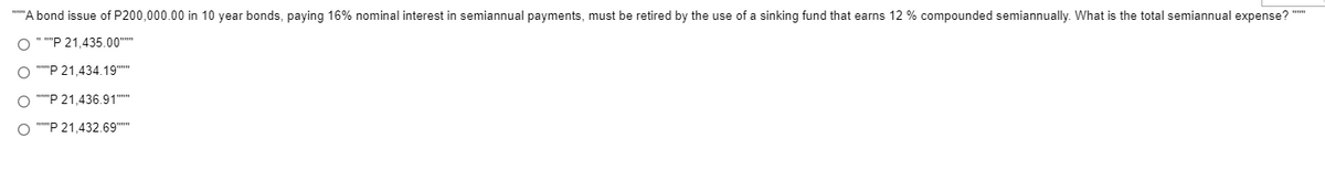 *"'A bond issue of P200,000.00 in 10 year bonds, paying 16% nominal interest in semiannual payments, must be retired by the use of a sinking fund that earns 12 % compounded semiannually. What is the total semiannual expense?
O " ""P 21,435.00"
O ""P 21,434.19"
O ""P 21,436.91""
O ""P 21,432.69"
