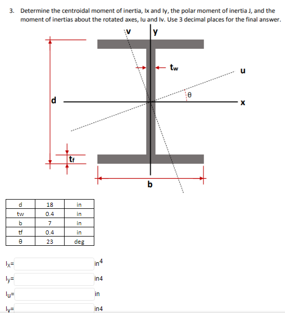 3. Determine the centroidal moment of inertia, Ix and ly, the polar moment of inertia J, and the
moment of inertias about the rotated axes, lu and Iv. Use 3 decimal places for the final answer.
V
y
tw
u
d
tf
b
d.
18
in
tw
0.4
in
b
7
in
tf
0.4
in
23
deg
Ix=
in4
ly=
in4
lu=
in
ly=
in4
