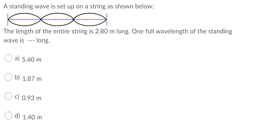 A standing wave is set up on a string as shown below:
The length of the entire string is 2.80 m long. One full wavelength of the standing
wave is --- long.
a) 5.60 m
b) 1.87 m
c) 0.93 m
d) 1.40 m
