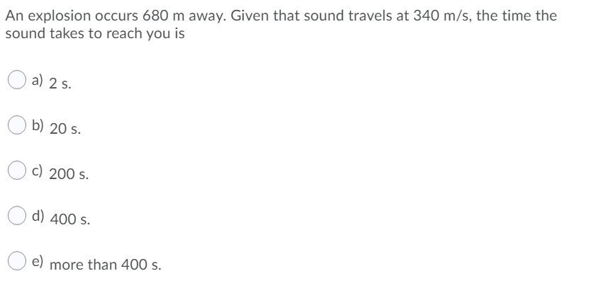 An explosion occurs 680 m away. Given that sound travels at 340 m/s, the time the
sound takes to reach you is
a) 2 s.
b) 20 s.
c) 200 s.
d) 400 s.
e)
more than 400 s.
