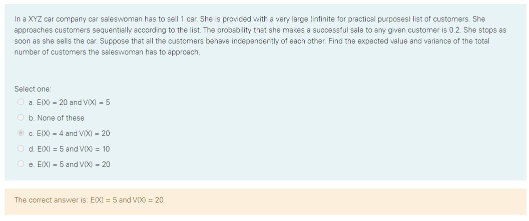 In a XYZ car company car saleswoman has to sell 1 car. She is provided with a very large (infinite for practical purposes) list of customers. She
approaches customers sequentially according to the list. The probability that she makes a successful sale to any given customer is 0.2. She stops as
soon as she sells the car. Suppose that all the customers behave independently of each other. Find the expected value and variance of the total
number of customers the saleswoman has to approach.
Select one:
a. EIX) = 20 and V(X) = 5
b. None of these
O c. E(X) = 4 and V(X) = 20
d. EIX) = 5 and V(X) = 10
O e. E(X) = 5 and V(X) = 20
The correct answer is: E(X) = 5 and V(X) = 20
