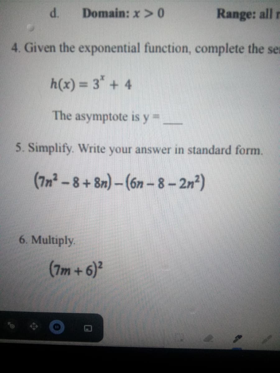 d.
Domain: x > 0
Range: all r
4. Given the exponential function, complete the sen
h(x) = 3* + 4
The asymptote is y=
5. Simplify. Write your answer in standard form.
(7n² -8+ 8n) - (6n – 8- 2n)
6. Multiply.
(7m+6)
