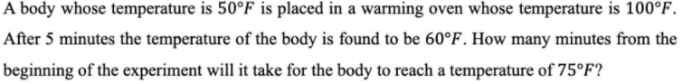 A body whose temperature is 50°F is placed in a warming oven whose temperature is 100°F.
After 5 minutes the temperature of the body is found to be 60°F. How many minutes from the
beginning of the experiment will it take for the body to reach a temperature of 75°F?
