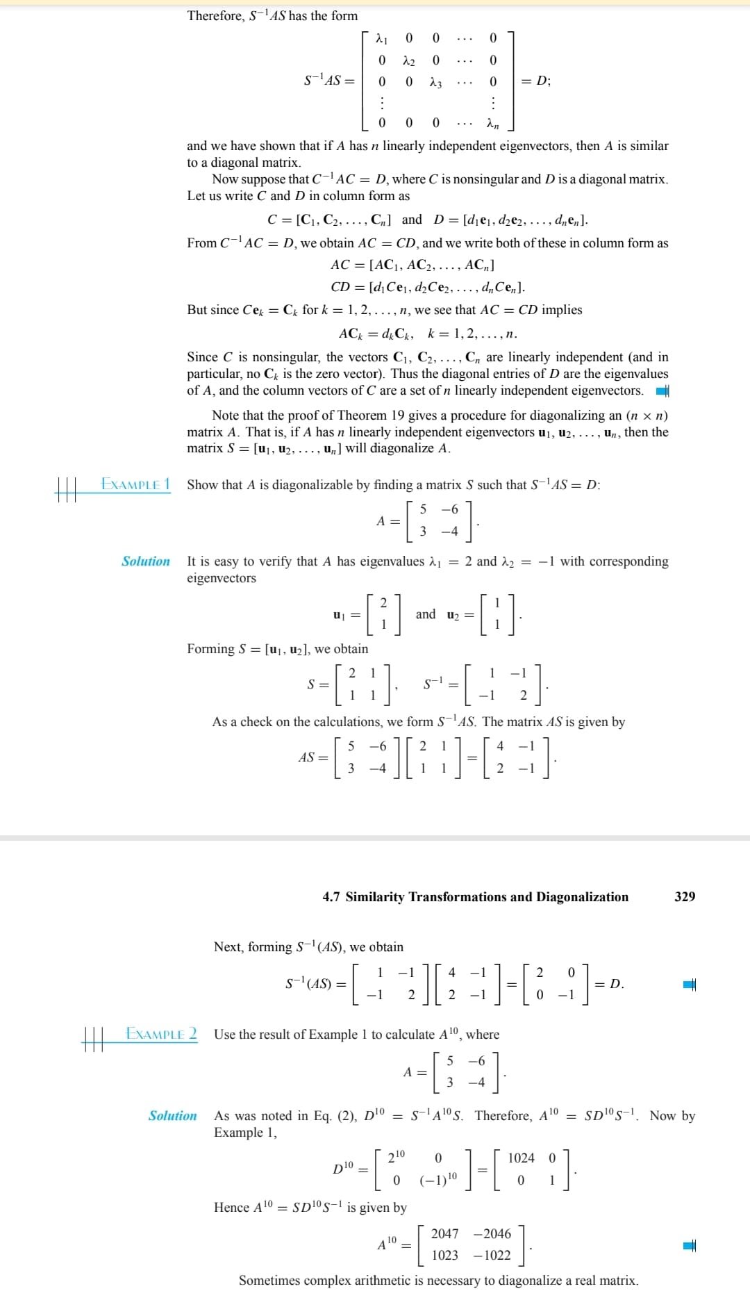 HE
EXAMPLE 1
Solution
Therefore, S-¹AS has the form
S-¹AS =
0 0 0
and we have shown that if A has n linearly independent eigenvectors, then A is similar
to a diagonal matrix.
λ₁ 0
0
22
0
0
Now suppose that C-¹AC = D, where C is nonsingular and D is a diagonal matrix.
Let us write C and D in column form as
C = [C1, C₂, ..., C] and D= [d₁e₁, d₂e2,..., dnen].
From C-¹ AC = D, we obtain AC = CD, and we write both of these in column form as
AC = [AC₁, AC2, ..., ACn]
CD= [d₁ Ce₁, d₂Ce2, ..., dn Cen].
But since Cek = Ck for k = 1, 2,..., n, we see that AC = CD implies
ACk dk Ck, k = 1,2, ..., n.
Since C is nonsingular, the vectors C₁, C2, ..., Cn are linearly independent (and in
particular, no Ck is the zero vector). Thus the diagonal entries of D are the eigenvalues
of A, and the column vectors of C are a set of n linearly independent eigenvectors.
EXAMPLE 2
Note that the proof of Theorem 19 gives a procedure for diagonalizing an (n × n)
matrix A. That is, if A has n linearly independent eigenvectors u₁, u2, ..., un, then the
matrix S = [u₁, u₂, ..., u₂] will diagonalize A.
Solution
Show that A is diagonalizable by finding a matrix S such that S-¹AS = D:
5 -6
3 -4
Forming S = [u₁, u₂], we obtain
=
It is easy to verify that A has eigenvalues λ₁ = 2 and ₂ = -1 with corresponding
eigenvectors
A =
0
0
23
--8---8-
and u₂ =
0
0
0
:
an
S =
-[6] 5-44]
S-1
2
Next, forming S-¹(AS), we obtain
S-¹ (AS) =
As a check on the calculations, we form S-¹AS. The matrix AS is given by
5
-6
2 1
AS = [3] [} } ] [3]
=
-4
1
4.7 Similarity Transformations and Diagonalization
=D;
D¹0
- 1
2 0
[44][3][4]
8]=
= D.
0 -1
−1 2
Use the result of Example 1 to calculate A¹0, where
5 -6
3 -4
- [ 20⁰
Hence A¹0 SD ¹0 S-¹ is given by
A =
A¹
4 10.
=
As was noted in Eq. (2), D¹0 = S-¹A¹0 S. Therefore, A ¹⁰ SD10 S-1. Now by
Example 1,
>]-[1024]
0
(-1) ¹⁰
2047 -2046
1023-1022
329
Sometimes complex arithmetic is necessary to diagonalize a real matrix.