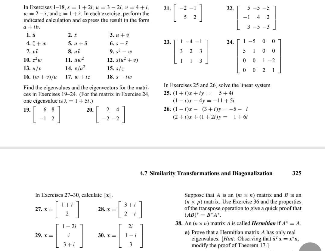 In Exercises 1-18, s = 1+2i, u = 3 - 2i, v = 4+i,
w = 2-i, and z = 1+i. In each exercise, perform the
indicated calculation and express the result in the form
a + ib.
1. ū
4. Z + w
7. vv
10. z²w
13. u/v
16. (w + v)/u
2. Z
5. u + ū
8. uv
11. uw²
14. v/u²
17. w + iz
Find the eigenvalues and the eigenvectors for the matri-
ces in Exercises 19-24. (For the matrix in Exercise 24,
one eigenvalue is λ = 1 + 5i.)
19.
6 8
24
[49] 20. [44]
-1 2
27. x =
In Exercises 27-30, calculate ||x||.
1+i
2
3. u + v
6. s-s
9. s² - w
12. s(u² + v)
15. s/z
18. s - iw
1-2i
[B]
3+i
29. x =
28. x =
3+i
2-i
30. x =
2i
[4]
3
21.
[34]
23.
1 -4 -1
3 2 3
1 1 3
22.
24.
5-5-5
-1 4 2
3 -5 -3
1-5
0
0
5 1
0 0
1-2
0 0
00 2 1
In Exercises 25 and 26, solve the linear system.
25. (1+i)x+iy = 5 + 4i
(1 - i)x - 4y = -11+5i
26. (1 - i)x (3+i)y=-5 - i
(2+i)x + (1+2i)y= 1+6i
4.7 Similarity Transformations and Diagonalization
325
Suppose that A is an (m × n) matrix and B is an
(nx p) matrix. Use Exercise 36 and the properties
of the transpose operation to give a quick proof that
(AB)* = B* A*.
38. An (n xn) matrix A is called Hermitian if A* = A.
a) Prove that a Hermitian matrix A has only real
eigenvalues. [Hint: Observing that x¹ x = x*x,
modify the proof of Theorem 17.]