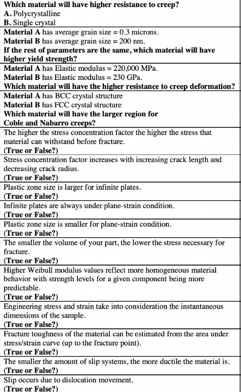 Which material will have higher resistance to creep?
A. Polycrystalline
B. Single crystal
Material A has average grain size = 0.3 microns.
Material B has average grain size = 200 nm.
If the rest of parameters are the same, which material will have
higher yield strength?
Material A has Elastic modulus = 220,000 MPa.
Material B has Elastic modulus = 230 GPa.
Which material will have the higher resistance to creep deformation?
Material A has BCC crystal structure
Material B has FCC crystal structure
Which material will have the larger region for
Coble and Nabarro creeps?
The higher the stress concentration factor the higher the stress that
material can withstand before fracture.
(True or False?)
Stress concentration factor increases with increasing crack length and
decreasing crack radius.
|(True or False?)
Plastic zone size is larger for infinite plates.
(True or False?).
Infinite plates are always under plane-strain condition.
|(True or False?)
Plastic zone size is smaller for plane-strain condition.
(True or False?)
The smaller the volume of your part, the lower the stress necessary for
fracture.
|(True or False?)
Higher Weibull modulus values reflect more homogeneous material
behavior with strength levels for a given component being more
predictable.
| (True or False?)
Engineering stress and strain take into consideration the instantaneous
dimensions of the sample.
(True or False?)
Fracture toughness of the material can be estimated from the area under
stress/strain curve (up to the fracture point).
(True or False?)
|The smaller the amount of slip systems, the more ductile the material is.
(True or False?)
Slip occurs due to dislocation movement.
(True or False?)
