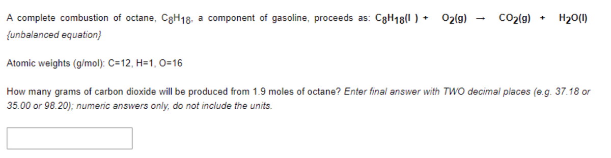 A complete combustion of octane, C8H18, a component of gasoline, proceeds as: C8H18(1) + O2(g)
{unbalanced equation}
CO₂(g)
+
H₂O(1)
Atomic weights (g/mol): C=12, H=1, O=16
How many grams of carbon dioxide will be produced from 1.9 moles of octane? Enter final answer with TWO decimal places (e.g. 37.18 or
35.00 or 98.20); numeric answers only, do not include the units.