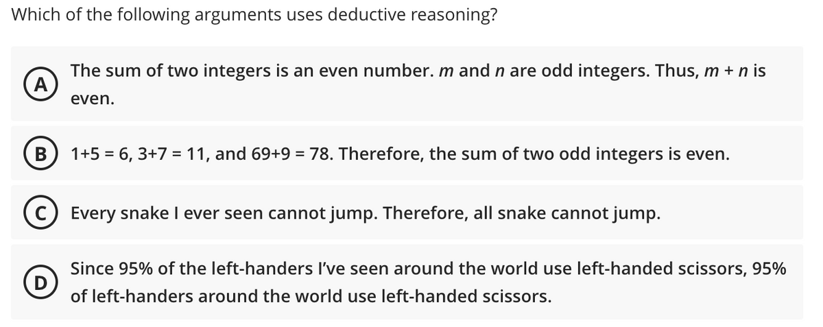 Which of the following arguments uses deductive reasoning?
The sum of two integers is an even number. m and n are odd integers. Thus, m + n is
A
even.
B
1+5 = 6, 3+7 = 11, and 69+9 = 78. Therefore, the sum of two odd integers is even.
Every snake I ever seen cannot jump. Therefore, all snake cannot jump.
(D)
Since 95% of the left-handers I've seen around the world use left-handed scissors, 95%
of left-handers around the world use left-handed scissors.