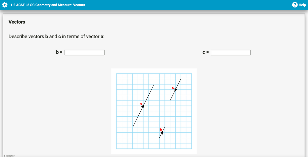 1.2 ACSF L5 SC Geometry and Measure: Vectors
Vectors
Describe vectors b and c in terms of vector a:
Obksb 2023
b =
a
b
C
CE
II
? Help