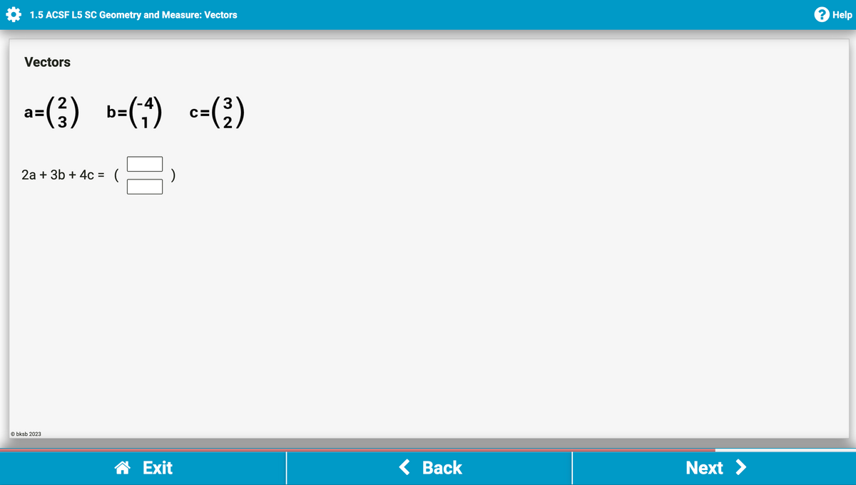 1.5 ACSF L5 SC Geometry and Measure: Vectors
Vectors
a=(²) b=(₁) c=(²)
2a + 3b + 4c = (
Obksb 2023
☎ Exit
< Back
Next >
Help