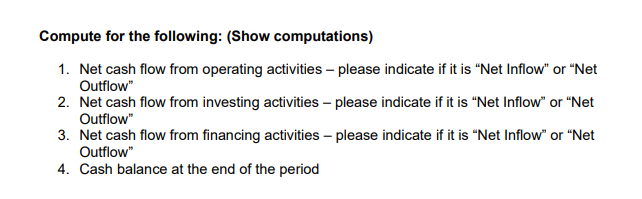 Compute for the following: (Show computations)
1. Net cash flow from operating activities – please indicate if it is "Net Inflow" or "Net
Outflow"
2. Net cash flow from investing activities – please indicate if it is "Net Inflow" or "Net
Outflow"
3. Net cash flow from financing activities – please indicate if it is “Net Inflow" or "Net
Outflow"
4. Cash balance at the end of the period
