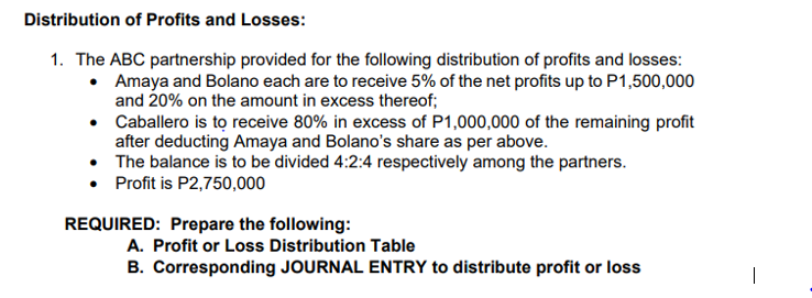 Distribution of Profits and Losses:
1. The ABC partnership provided for the following distribution of profits and losses:
• Amaya and Bolano each are to receive 5% of the net profits up to P1,500,000
and 20% on the amount in excess thereof;
• Caballero is tọ receive 80% in excess of P1,000,000 of the remaining profit
after deducting Amaya and Bolano's share as per above.
The balance is to be divided 4:2:4 respectively among the partners.
• Profit is P2,750,000
REQUIRED: Prepare the following:
A. Profit or Loss Distribution Table
B. Corresponding JOURNAL ENTRY to distribute profit or loss
