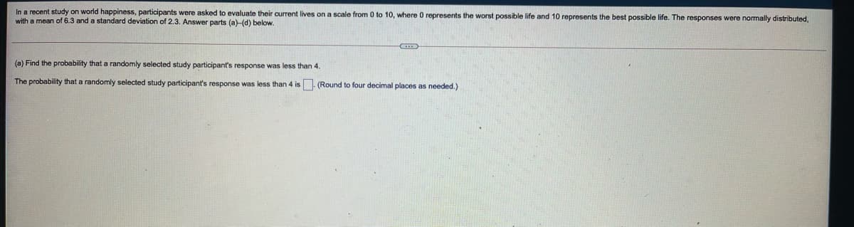 In a recent study on world happiness, participants were asked to evaluate their current lives on a scale from 0 to 10, where O represents the worst possible life and 10 represents the best possible life. The responses were normally distributed,
with a mean of 6.3 and a standard deviation of 2.3. Answer parts (a)-(d) below.
(a) Find the probability that a randomly selected study participant's response was less than 4.
The probability that a randomly selected study participant's response was less than 4 is. (Round to four decimal places as needed.)
