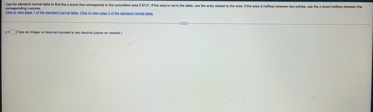 Use the standard normal table to find the z-score that corresponds to the cumulative area 0.9131. If the area is not in the table, use the entry closest to the area. If the area is halfway between two entries, use the z-score halfway between the
corresponding z-scores.
Click to view page 1 of the standard normal table. Click to view page 2 of the standard normal table.
z=(Type an integer or decimal rounded to two decimal places as needed.)
