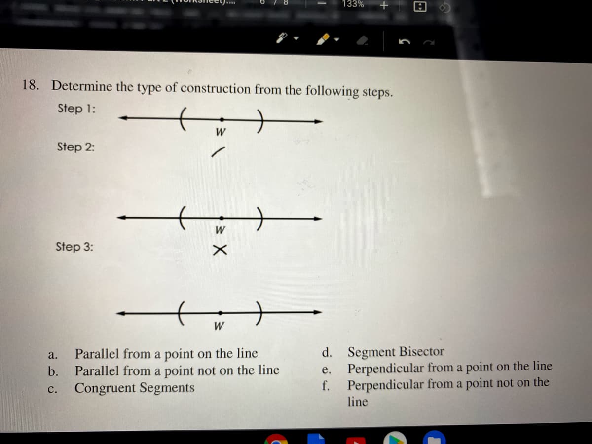 133%
18. Determine the type of construction from the following steps.
Step 1:
W
Step 2:
W
Step 3:
W
Parallel from a point on the line
Parallel from a point not on the line
Congruent Segments
d. Segment Bisector
Perpendicular from a point on the line
f.
а.
b.
e.
Perpendicular from a point not on the
line
с.
