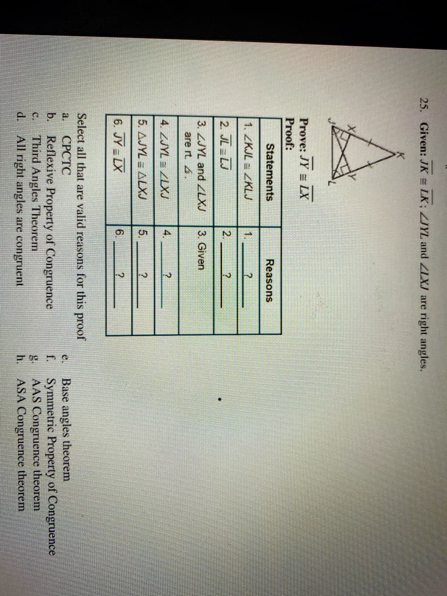 25. Given: JK = LK; LJYL and ZLXJ are right angles.
Prove: JY = LX
Proof:
Statements
Reasons
1. ZKJL = ZKLJ
1.
2. JL = LJ
2.
3. ZJYL and ZLXJ
3. Given
are rt. 4.
4. ZJYL = ZLXJ
4.
5. AJYL = ALXJ
5.
6. JY = LX
6.
Select all that are valid reasons for this proof
СРСТС
Base angles theorem
f.
a.
e.
Reflexive Property of Congruence
Third Angles Theorem
All right angles are congruent
b.
Symmetric Property of Congruence
AAS Congruence theorem
ASA Congruence theorem
с.
g.
h.
d.
