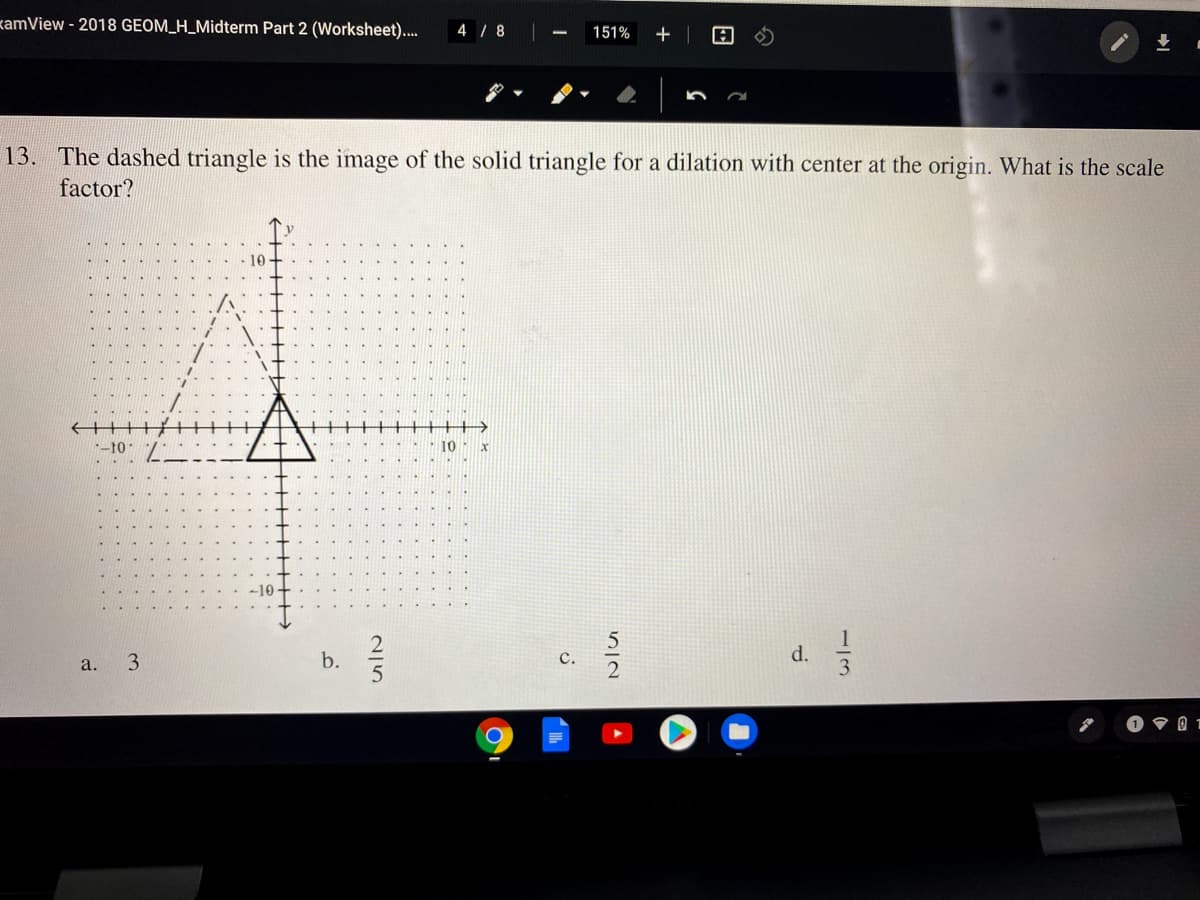 kamView - 2018 GEOM_H_Midterm Part 2 (Worksheet)..
4 / 8
151%
13. The dashed triangle is the image of the solid triangle for a dilation with center at the origin. What is the scale
factor?
--10
10
3.
b.
с.
d.
a.
1/3
