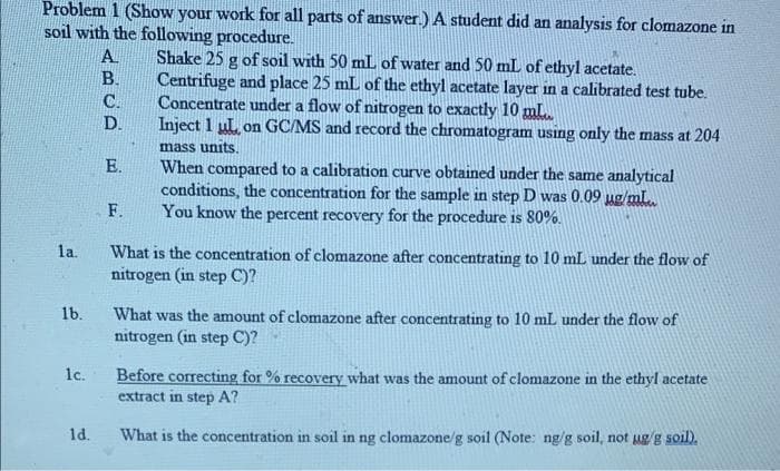 Problem 1 (Show your work for all parts of answer.) A student did an analysis for clomazone in
soil with the following procedure.
Shake 25 g of soil with 50 mL of water and 50 mL of ethyl acetate.
Centrifuge and place 25 mL of the ethyl acetate layer in a calibrated test tube.
Concentrate under a flow of nitrogen to exactly 10 mL.
Inject 1 ul, on GC/MS and record the chromatogram using only the mass at 204
mass units.
A.
B.
C.
D.
E.
When compared to a calibration curve obtained under the same analytical
conditions, the concentration for the sample in step D was 0.09 ug/mL.
You know the percent recovery for the procedure is 80%.
F.
la.
What is the concentration of clomazone after concentrating to 10 mL under the flow of
nitrogen (in step C)?
1b.
What was the amount of clomazone after concentrating to 10 mL under the flow of
nitrogen (in step C)?
1c.
Before correcting for % recovery what was the amount of clomazone in the ethyl acetate
extract in step A?
1d.
What is the concentration in soil in ng clomazone/g soil (Note: ng/g soil, not ug/g soil).
