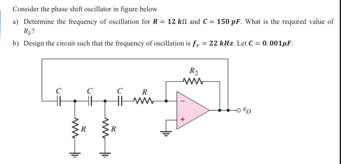 Consider the phase shift oscillator in figure below
a) Determine the frequency of oscillation for R = 12 kn and C = 150 pF. What is the required value of
R2?
b) Design the circuit such that the frequency of oscillation is f, = 22 kHz. Let C = 0.001µF.
R2
C
C
R
-o vo
R
ww
