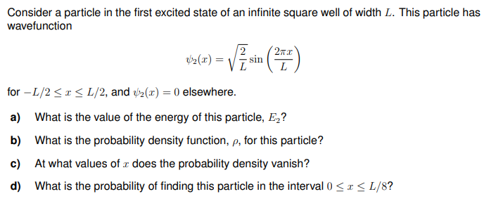 Consider a particle in the first excited state of an infinite square well of width L. This particle has
wavefunction
*60 = √ (7)
4₂(x)
sin
L
for -L/2 ≤ x ≤ L/2, and 2(x) = 0 elsewhere.
a) What is the value of the energy of this particle, E₂?
b)
What is the probability density function, p, for this particle?
c) At what values of does the probability density vanish?
d)
What is the probability of finding this particle in the interval 0 ≤ x ≤ L/8?