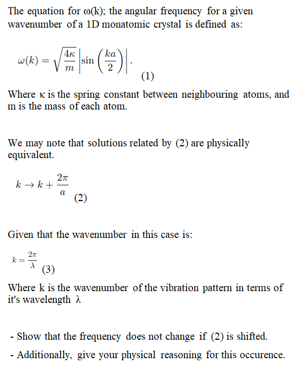 The equation for o(k); the angular frequency for a given
wavenumber of a 1D monatomic crystal is defined as:
w(k) =
k → k +
4K
(1)
Where K is the spring constant between neighbouring atoms, and
m is the mass of each atom.
We may note that solutions related by (2) are physically
equivalent.
k
2π
1 (3)
sin
2πT
a
ka
2
(2)
Given that the wavenumber in this case is:
Where k is the wavenumber of the vibration pattern in terms of
it's wavelength λ
- Show that the frequency does not change if (2) is shifted.
- Additionally, give your physical reasoning for this occurence.