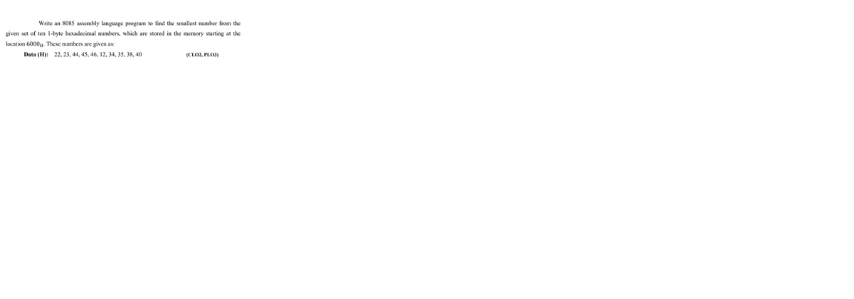 Write an 8085 assembly language program to find the smallest number from the
given set of ten 1-byte hexadecimal numbers, which are stored in the memory starting at the
location 6000,u. These numbers are given as:
Data (H): 22, 23, 44, 45, 46, 12, 34, 35, 38, 40
(CLO2, PLO3)

