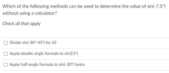 Which of the following methods can be used to determine the value of sin(-7.5°)
without using a calculator?
Check all that apply
Divide sin(-30°-45°) by 10
O Apply double angle formula to sin(15°)
O Apply half-angle formula to sin(-30°) twice
