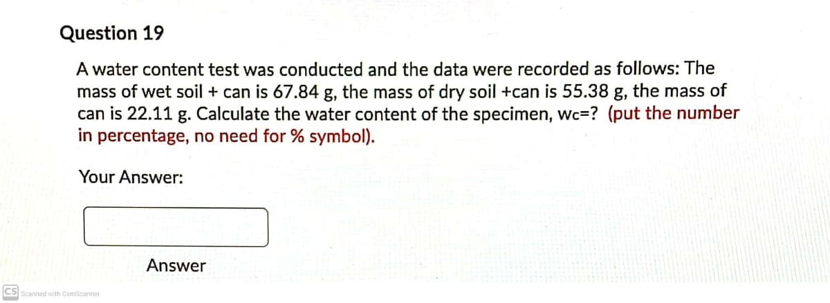 Question 19
A water content test was conducted and the data were recorded as follows: The
mass of wet soil + can is 67.84 g, the mass of dry soil +can is 55.38 g, the mass of
can is 22.11 g. Calculate the water content of the specimen, Wc=? (put the number
in percentage, no need for % symbol).
Your Answer:
Answer
CS
S Scanned with CamScanner
