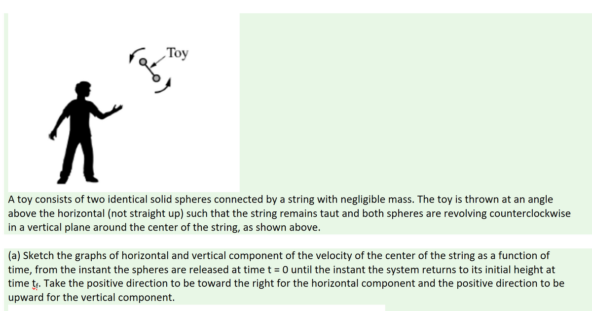 Toy
A toy consists of two identical solid spheres connected by a string with negligible mass. The toy is thrown at an angle
above the horizontal (not straight up) such that the string remains taut and both spheres are revolving counterclockwise
in a vertical plane around the center of the string, as shown above.
(a) Sketch the graphs of horizontal and vertical component of the velocity of the center of the string as a function of
time, from the instant the spheres are released at time t= 0 until the instant the system returns to its initial height at
time tr. Take the positive direction to be toward the right for the horizontal component and the positive direction to be
upward for the vertical component.
)ملی
