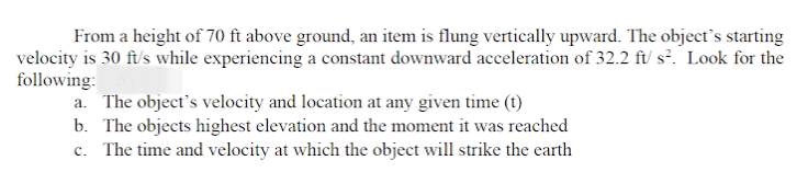 From a height of 70 ft above ground, an item is flung vertically upward. The object's starting
velocity is 30 ft/s while experiencing a constant downward acceleration of 32.2 ft/ s². Look for the
following:
a. The object's velocity and location at any given time (t)
b. The objects highest elevation and the moment it was reached
c. The time and velocity at which the object will strike the earth
