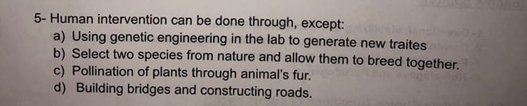 5- Human intervention can be done through, except: gasilicale nell
a) Using genetic engineering in the lab to generate new traites plwich s
b) Select two species from nature and allow them to breed together.
c) Pollination of plants through animal's fur.
d) Building bridges and constructing roads.
evogolano