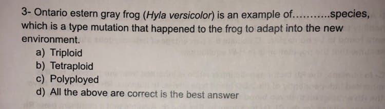 3- Ontario estern gray frog (Hyla versicolor) is an example of...........species,
which is a type mutation that happened to the frog to adapt into the new villane
environment.asp
a) Triploid
b) Tetraploid
c) Polyployed
d) All the above are correct is the best answer