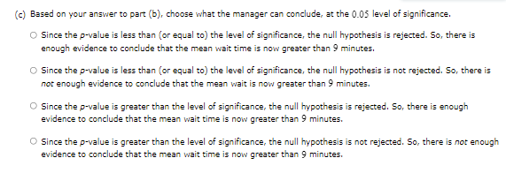 (c) Based on your answer to part (b), choose what the manager can conclude, at the 0.05 level of significance.
O Since the p-value is less than (or equal to) the level of significance, the null hypothesis is rejected. So, there is
enough evidence to conclude that the mean wait time is now greater than 9 minutes.
O ince the p-value is less than (or equal to) the level of significance, the null hypothesis is not rejected. So, there is
not enough evidence to conclude that the mean wait is now greater than 9 minutes.
O Since the p-value is greater than the level of significance, the null hypothesis is rejected. So, there is enough
evidence to conclude that the mean wait time is now greater than 9 minutes.
O Since the p-value is greater than the level of significance, the null hypothesis is not rejected. So, there is not enough
evidence to conclude that the mean wait time is now greater than 9 minutes.
