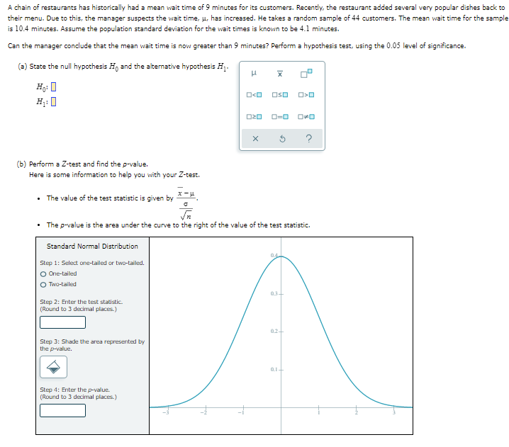 A chain of restaurants has historically had a mean wait time of 9 minutes for its customers. Recently, the restaurant added several very popular dishes back to
their menu. Due to this, the manager suspects the wait time, u, has increased. He takes a random sample of 44 customers. The mean wait time for the sample
is 10.4 minutes. Assume the population standard deviation for the wait times is known to be 4.1 minutes.
Can the manager conclude that the mean wait time is now greater than 9 minutes? Perform a hypothesis test, using the 0.05 level of significance.
(a) State the null hypothesis H, and the altenative hypothesis Hj.
Hg: 0
Oso
H: 0
O=0
?
| the p-value.
(b) Perform a Z-test and
Here is some information to help you with your Z-test.
• The value of the test statistic is given by
The p-value is the area under the curve to the right of the value of the test statistic.
Standard Normal Distribution
04
Step 1: Select one-tailed or two-tailed.
O One-tailed
O Two-tailed
034
Step 2: Enter the test statistic.
(Round to 3 decimal places.)
024
Step 3: Shade the area represented by
the p-value.
Step 4: Enter the p-value.
(Round to 3 decimal places.)
