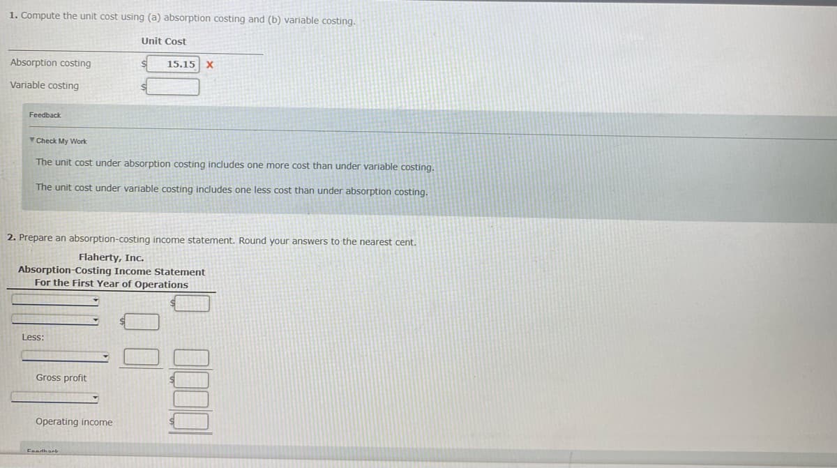 1. Compute the unit cost using (a) absorption costing and (b) variable costing.
Unit Cost
Absorption costing
15.15 X
Variable costing
Feedback
Check My Work
The unit cost under absorption costing includes one more cost than under variable costing.
The unit cost under variable costing includes one less cost than under absorption costing.
2. Prepare an absorption-costing income statement. Round your answers to the nearest cent.
Flaherty, Inc.
Absorption-Costing Income Statement
For the First Year of Operations
Less:
Gross profit
Operating income
Faathark
