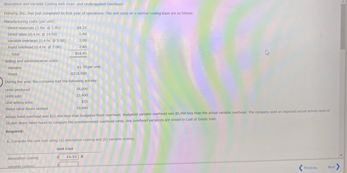 Absorption and Variable Costing with Over- and Underapplied Overhead
Flaherty, Inc., has just completed its first year of operations. The unit costs on a normal costing basis are as follows:
Manufacturing costs (per unit):
Direct materials (3 Ibs. @ 1.45)
$4.35
Direct labor (0.4 hr. @ 14.50)
5.80
Variable overhead (0.4 hr. @ 5.00)
2.00
Fixed overhead (0.4 hr. @ 7.00)
2.80
Total
$14.95
Selling and administrative costs:
Variable
$1.70 per unit
Fixed
$218,500
During the year, the company had the following activity:
Units produced
26,000
Units sold
23,400
Unit selling price
$35
Direct labor hours worked
10,400
Actual fixed overhead was $12,400 less than budgeted fixed overhead. Budgeted variable overhead was $5,900 less than the actual variable overhead. The company used an expected actual activity level of
10,400 direct labor hours to compute the predetermined overhead rates. Any overhead variances are dlosed to Cost of Goods Sold.
Required:
1. Compute the unit cost using (a) absorption costing and (b) variable costing.
Unit Cost
15.15 X
Absorption costing
Variable costing
Next
Previous
