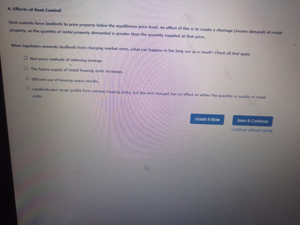 4. Effects of Rent Control
Rent controls force landlords to price property below the equilibrium price level. An effect of this is to create a shortage (excess demand) of rental
property, as the quantity of rental property demanded is greater than the quantity supplied at that price.
When legislation prevents landlords from charging market rents, what can happen in the long run as a result? Check all that apply
O Non-price methods of rationing emerge.
O The future supply of rental housing units increases.
O Efficient use of housing space results.
O Landlords earn lower profits from renting housing units, but the rent charged has no effect on either the quanbty or quality of rental
units.
Grade it Now
Save & Continue
Continue without saving
