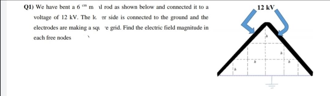 Q1) We have bent a 6 cm m al rod as shown below and connected it to a
12 kV
voltage of 12 kV. The lo er side is connected to the ground and the
electrodes are making a squ e grid. Find the electric field magnitude in
each free nodes
