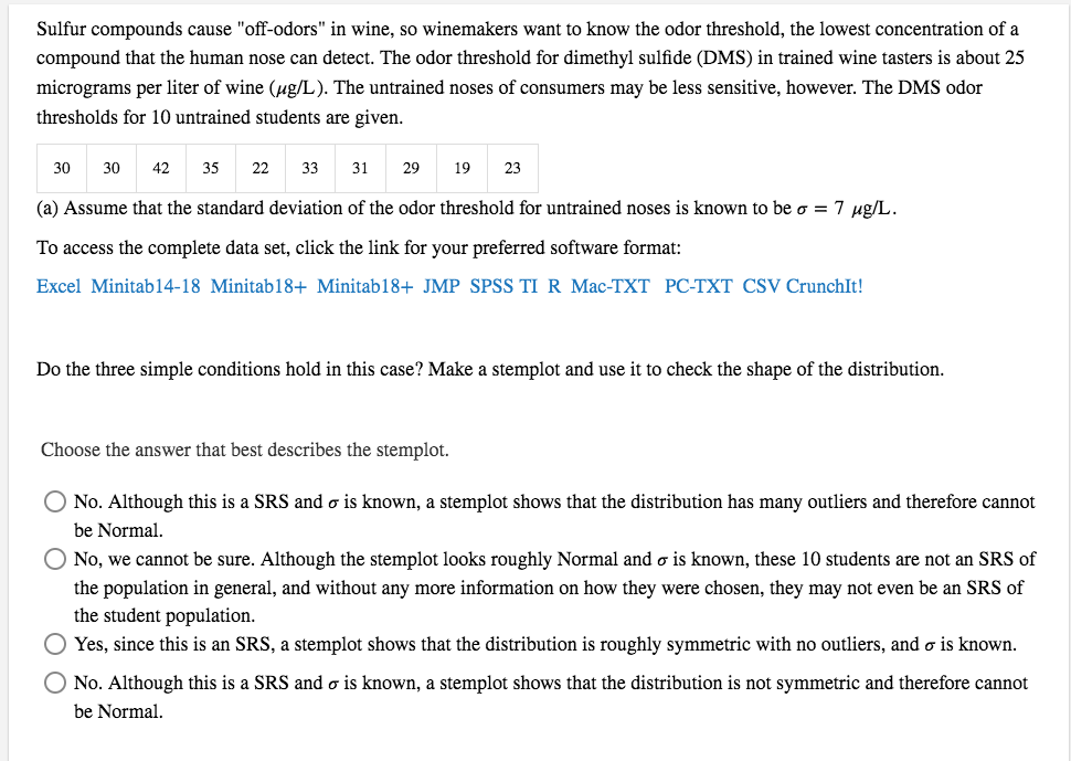 Sulfur compounds cause "off-odors" in wine, so winemakers want to know the odor threshold, the lowest concentration of a
compound that the human nose can detect. The odor threshold for dimethyl sulfide (DMS) in trained wine tasters is about 25
micrograms per liter of wine (ug/L). The untrained noses of consumers may be less sensitive, however. The DMS odor
thresholds for 10 untrained students are given.
30
30
35
22
33
31
29
19
23
(a) Assume that the standard deviation of the odor threshold for untrained noses is known to be o = 7 ug/L.
To access the complete data set, click the link for your preferred software format:
Excel Minitab14-18 Minitab18+ Minitab18+ JMP SPSS TI R Mac-TXT PC-TXT CSV CrunchIt!
Do the three simple conditions hold in this case? Make a stemplot and use it to check the shape of the distribution.
Choose the answer that best describes the stemplot.
No. Although this is a SRS and o is known, a stemplot shows that the distribution has many outliers and therefore cannot
be Normal.
No, we cannot be sure. Although the stemplot looks roughly Normal and o is known, these 10 students are not an SRS of
the population in general, and without any more information on how they were chosen, they may not even be an SRS of
the student population.
O Yes, since this is an SRS, a stemplot shows that the distribution is roughly symmetric with no outliers, and o is known.
O No. Although this is a SRS and o is known, a stemplot shows that the distribution is not symmetric and therefore cannot
be Normal.
