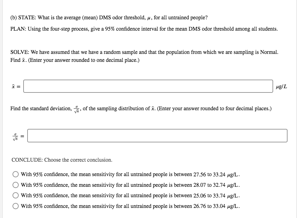 (b) STATE: What is the average (mean) DMS odor threshold, u, for all untrained people?
PLAN: Using the four-step process, give a 95% confidence interval for the mean DMS odor threshold among all students.
SOLVE: We have assumed that we have a random sample and that the population from which we are sampling is Normal.
Find x. (Enter your answer rounded to one decimal place.)
µg/L
Find the standard deviation, , of the sampling distribution of x. (Enter your answer rounded to four decimal places.)
CONCLUDE: Choose the correct conclusion.
O With 95% confidence, the mean sensitivity for all untrained people is between 27.56 to 33.24 ug/L.
With 95% confidence, the mean sensitivity for all untrained people is between 28.07 to 32.74 µg/L.
With 95% confidence, the mean sensitivity for all untrained people is between 25.06 to 33.74 µg/L.
O With 95% confidence, the mean sensitivity for all untrained people is between 26.76 to 33.04 ug/L.
ООО О
