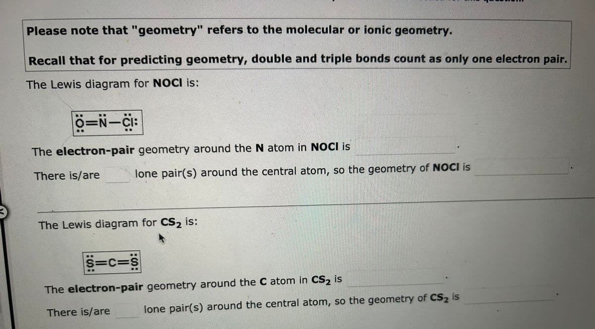 Please note that "geometry" refers to the molecular or ionic geometry.
Recall that for predicting geometry, double and triple bonds count as only one electron pair.
The Lewis diagram for NOCI is:
6=N_C:
The electron-pair geometry around the N atom in NOCI is
There is/are
lone pair(s) around the central atom, so the geometry of NOCI is
The Lewis diagram for CS₂ is:
S=C=S
The electron-pair geometry around the C atom in CS2 is
There is/are
lone pair(s) around the central atom, so the geometry of CS2 is