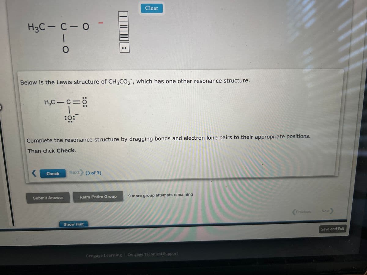 H3C-C-0
- O
Below is the Lewis structure of CH3CO2, which has one other resonance structure.
H₂C-C=Ö
1
:0:
Check
Complete the resonance structure by dragging bonds and electron lone pairs to their appropriate positions.
Then click Check.
Submit Answer
Next) (3 of 3)
Clear
Retry Entire Group
Show Hint
9 more group attempts remaining
Cengage Learning | Cengage Technical Support
Previous
Next
Save and Exit