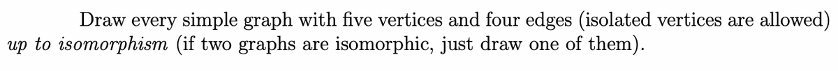 Draw every simple graph with five vertices and four edges (isolated vertices are allowed)
up to isomorphism (if two graphs are isomorphic, just draw one of them).
