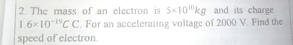 2. The mass of an electron is 5x10 kg and its charge
1.6x10-1C C. For an accelerating voltage of 2000 V. Find the
speed of electron.
