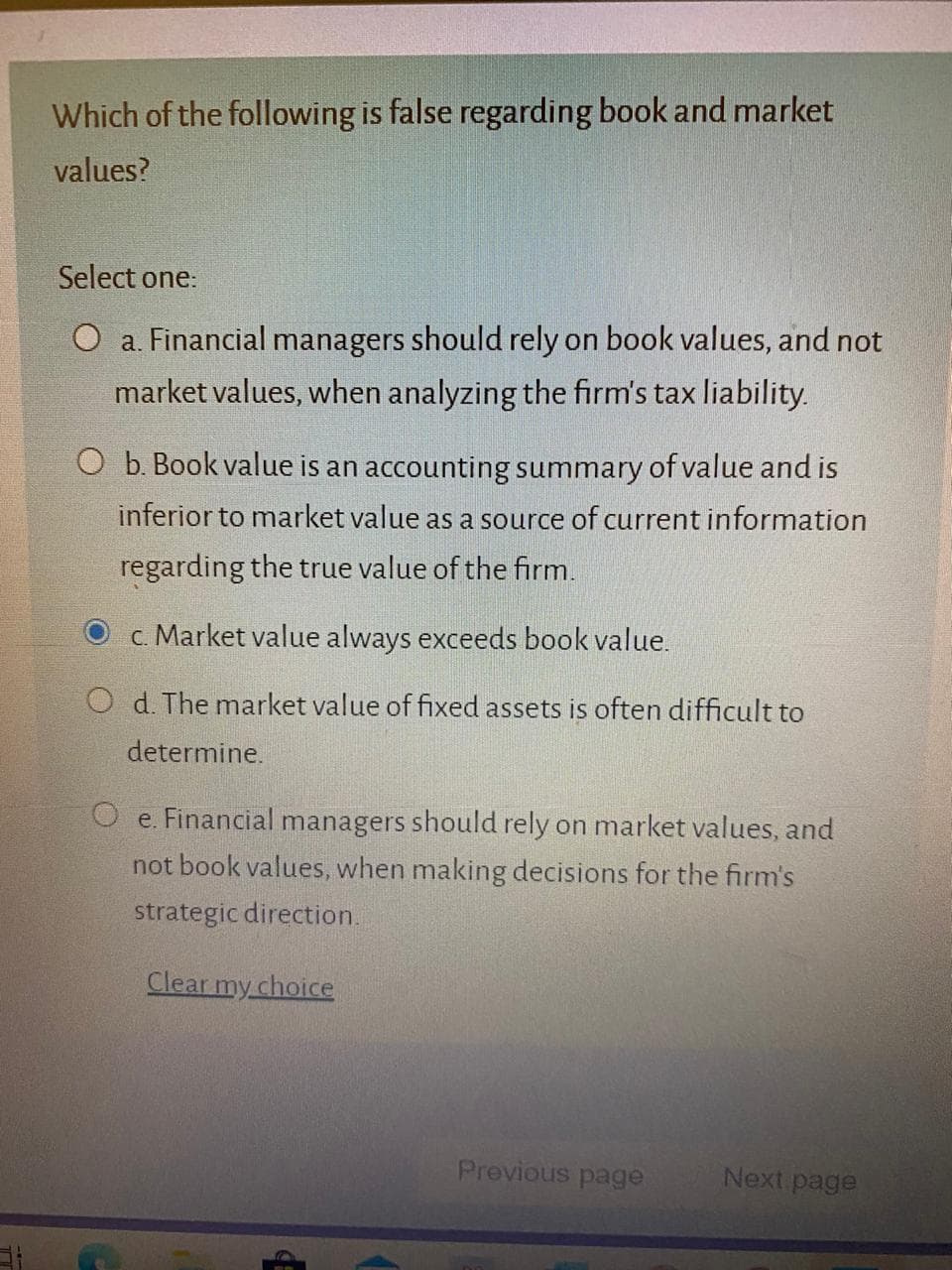 Which of the following is false regarding book and market
values?
Select one:
O a. Financial managers should rely on book values, and not
market values, when analyzing the firm's tax liability.
O b. Book value is an accounting summary of value and is
inferior to market value as a source of current information
regarding the true value of the firm.
c. Market value always exceeds book value.
O d. The market value of fixed assets is often difficult to
determine.
