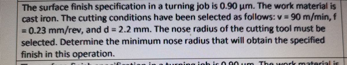 The surface finish specification in a turning job is 0.90 um. The work material is
cast iron. The cutting conditions have been selected as follows: v =90 m/min, f
-0.23 mm/rev, and d = 2.2 mm. The nose radius of the cutting tool must be
selected. Determine the minimum nose radius that will obtain the specified
finish in this operation.
oichie 0 90. m The wok matedal i
material is
