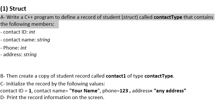 (1) Struct
A- Write a C++ program to define a record of student (struct) called contactType that contains
the following members:
- contact ID: int
- contact name: string
- Phone: int
- address: string
B- Then create a copy of student record called contact1 of type contactType.
C- Initialize the record by the following values:
contact ID = 1, contact name= "Your Name", phone=123 , address= "any address"
D- Print the record information on the screen.
