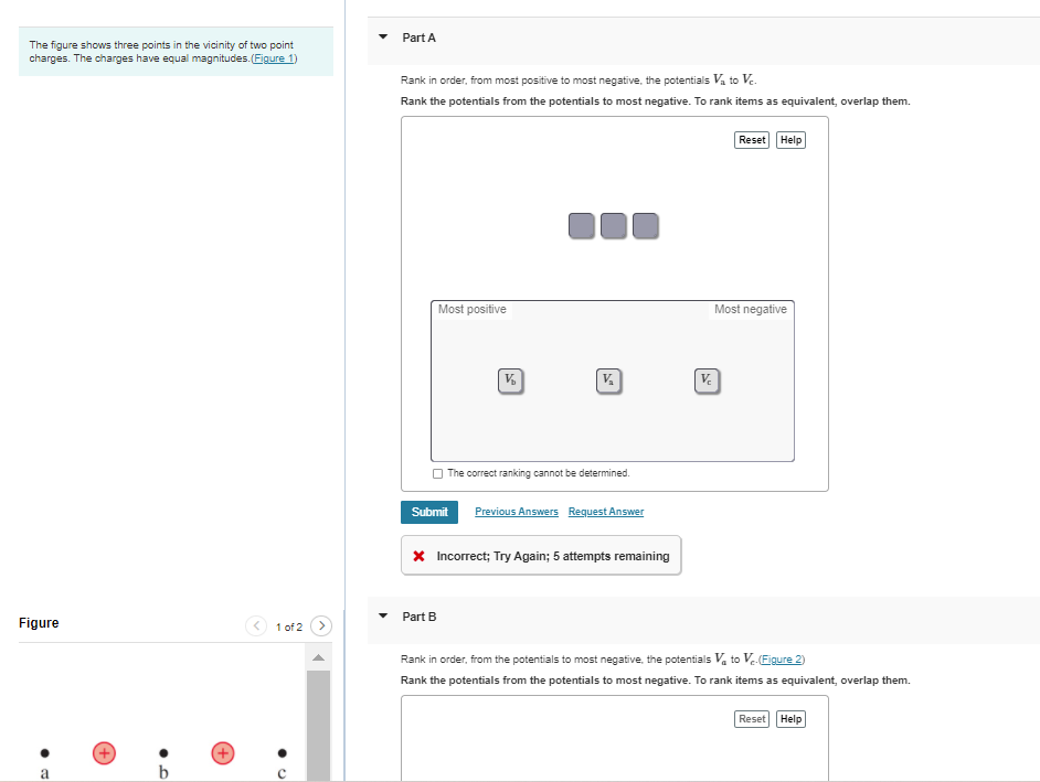 Part A
The figure shows three points in the vicinity of two point
charges. The charges have equal magnitudes. (Figure 1)
Rank in order, from most positive to most negative, the potentials Va to V.
Rank the potentials from the potentials to most negative. To rank items as equivalent, overlap them.
Reset Help
Most positive
Most negative
The correct ranking cannot be determined.
Submit
Previous Answers Request Answer
x Incorrect; Try Again; 5 attempts remaining
Part B
Figure
1 of 2
Rank in order, from the potentials to most negative, the potentials V, to V(Eigure 2)
Rank the potentials from the potentials to most negative. To rank items as equivalent, overlap them.
Reset Help
a
b
(+
